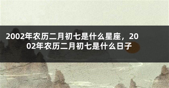 2002年农历二月初七是什么星座，2002年农历二月初七是什么日子