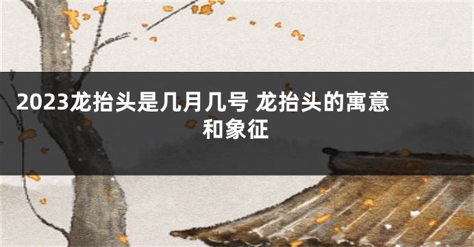 2023龙抬头是几月几号 龙抬头的寓意和象征