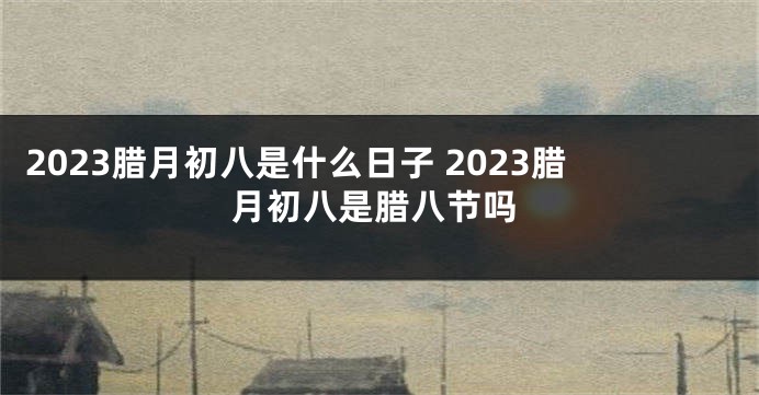 2023腊月初八是什么日子 2023腊月初八是腊八节吗