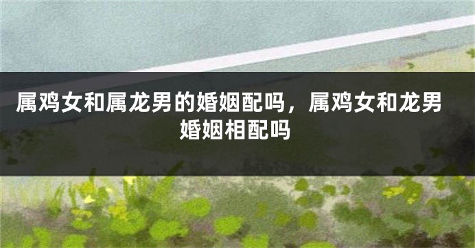 属鸡女和属龙男的婚姻配吗，属鸡女和龙男婚姻相配吗