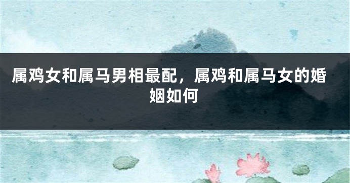 属鸡女和属马男相最配，属鸡和属马女的婚姻如何