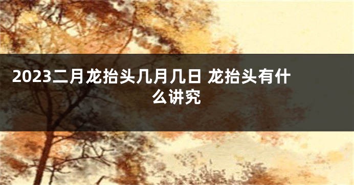 2023二月龙抬头几月几日 龙抬头有什么讲究
