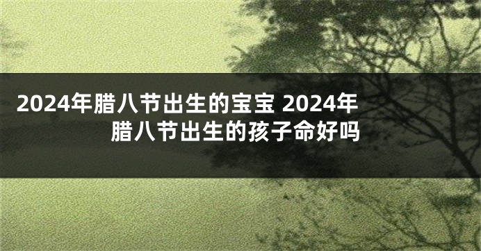 2024年腊八节出生的宝宝 2024年腊八节出生的孩子命好吗
