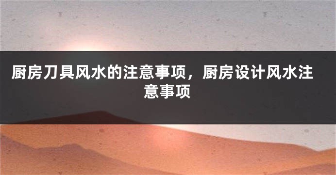 厨房刀具风水的注意事项，厨房设计风水注意事项