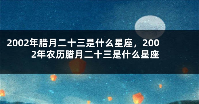 2002年腊月二十三是什么星座，2002年农历腊月二十三是什么星座