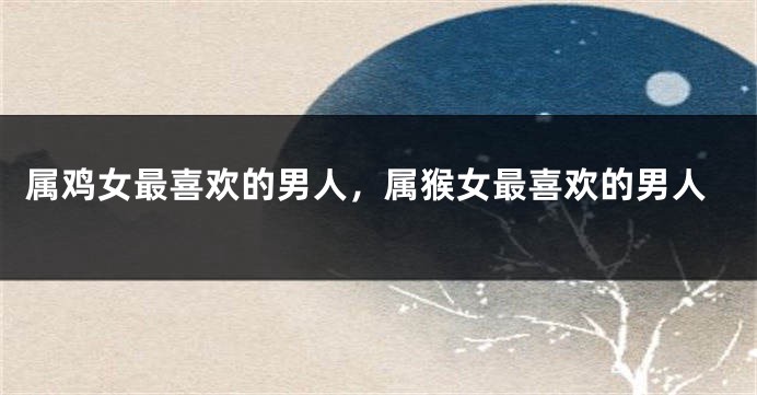 属鸡女最喜欢的男人，属猴女最喜欢的男人