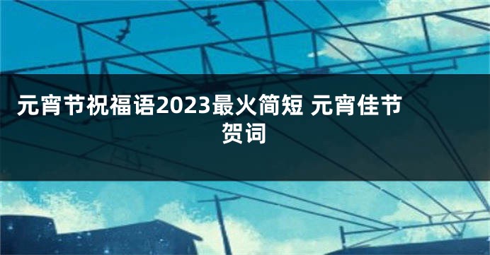 元宵节祝福语2023最火简短 元宵佳节贺词