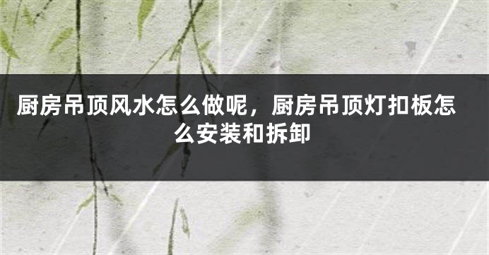 厨房吊顶风水怎么做呢，厨房吊顶灯扣板怎么安装和拆卸