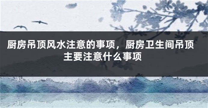 厨房吊顶风水注意的事项，厨房卫生间吊顶主要注意什么事项