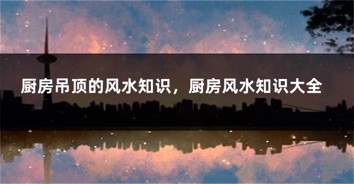 厨房吊顶的风水知识，厨房风水知识大全