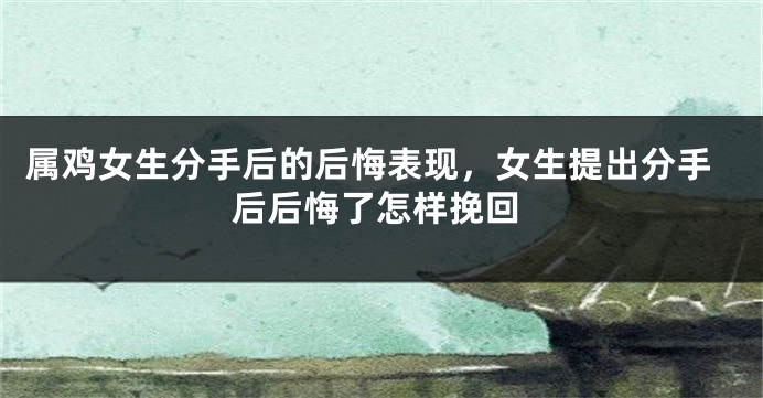 属鸡女生分手后的后悔表现，女生提出分手后后悔了怎样挽回
