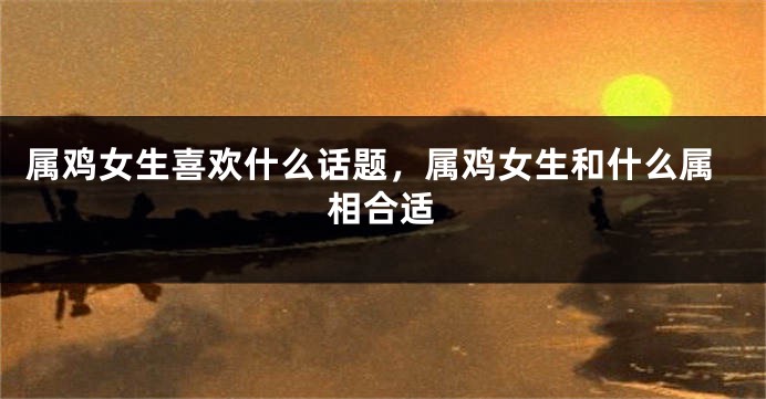 属鸡女生喜欢什么话题，属鸡女生和什么属相合适
