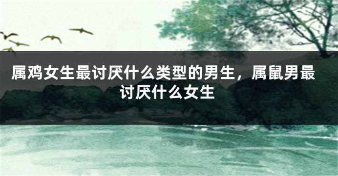 属鸡女生最讨厌什么类型的男生，属鼠男最讨厌什么女生