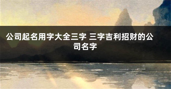 公司起名用字大全三字 三字吉利招财的公司名字