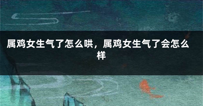 属鸡女生气了怎么哄，属鸡女生气了会怎么样