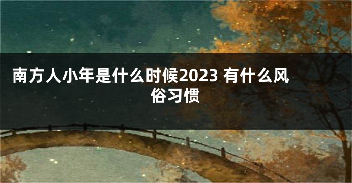 南方人小年是什么时候2023 有什么风俗习惯