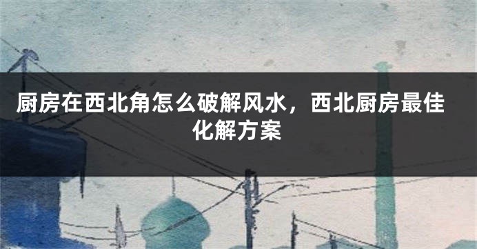 厨房在西北角怎么破解风水，西北厨房最佳化解方案