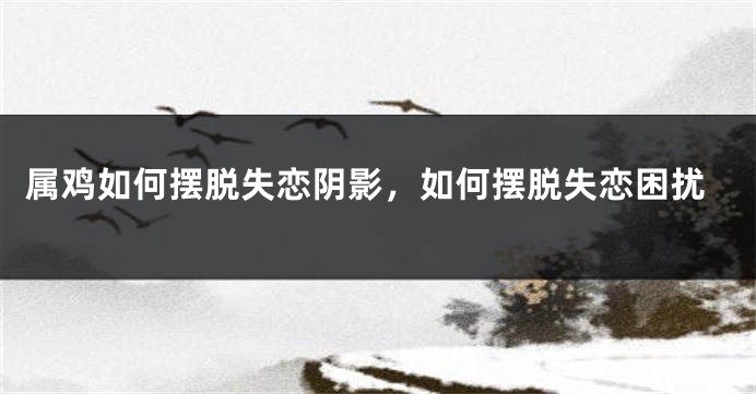 属鸡如何摆脱失恋阴影,如何摆脱失恋困扰