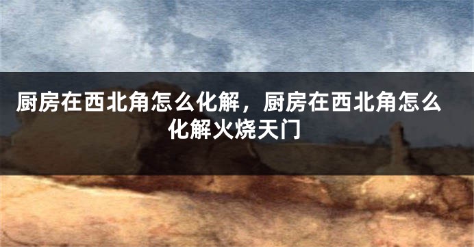 厨房在西北角怎么化解，厨房在西北角怎么化解火烧天门