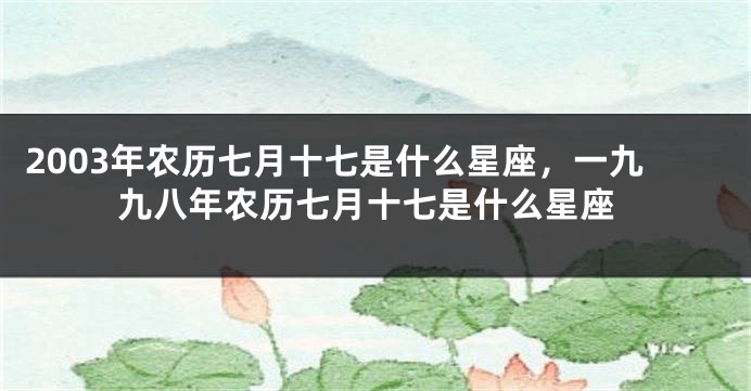 2003年农历七月十七是什么星座，一九九八年农历七月十七是什么星座