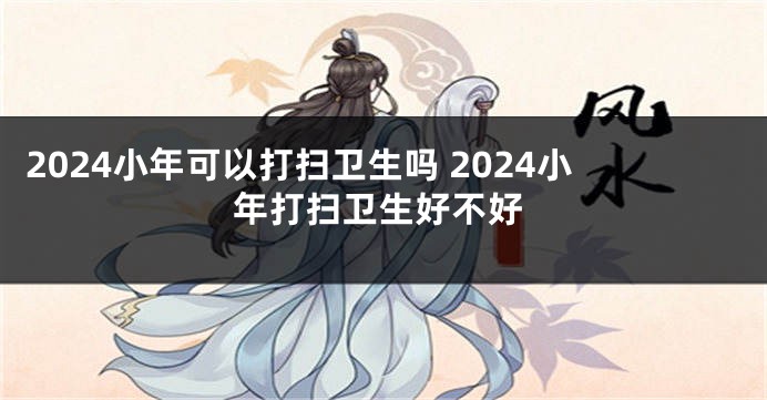 2024小年可以打扫卫生吗 2024小年打扫卫生好不好