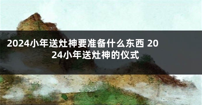 2024小年送灶神要准备什么东西 2024小年送灶神的仪式