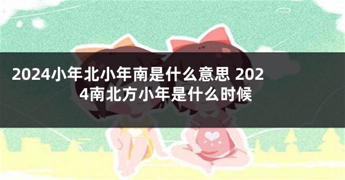 2024小年北小年南是什么意思 2024南北方小年是什么时候