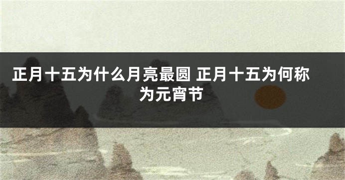 正月十五为什么月亮最圆 正月十五为何称为元宵节