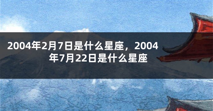 2004年2月7日是什么星座，2004年7月22日是什么星座