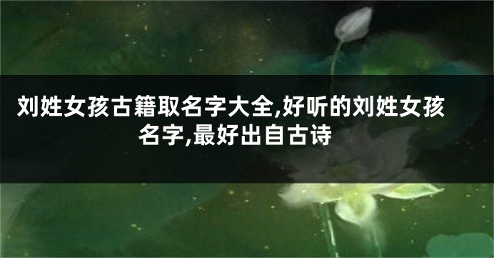 刘姓女孩古籍取名字大全,好听的刘姓女孩名字,最好出自古诗