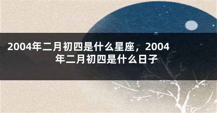 2004年二月初四是什么星座，2004年二月初四是什么日子