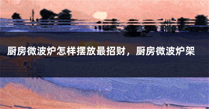 厨房微波炉怎样摆放最招财，厨房微波炉架