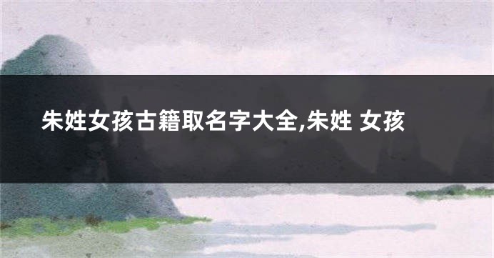 朱姓女孩古籍取名字大全,朱姓 女孩