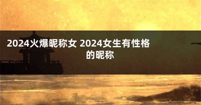 2024火爆昵称女 2024女生有性格的昵称