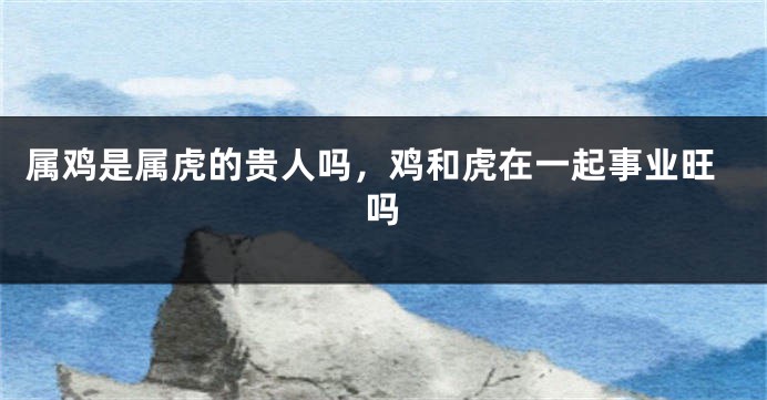 属鸡是属虎的贵人吗，鸡和虎在一起事业旺吗