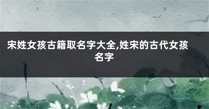 宋姓女孩古籍取名字大全,姓宋的古代女孩名字
