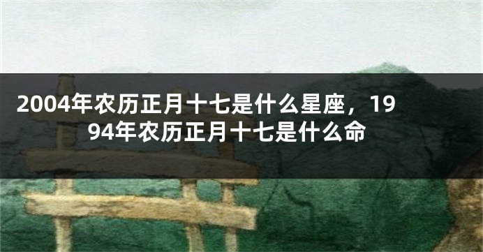 2004年农历正月十七是什么星座，1994年农历正月十七是什么命