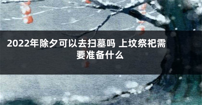 2022年除夕可以去扫墓吗 上坟祭祀需要准备什么
