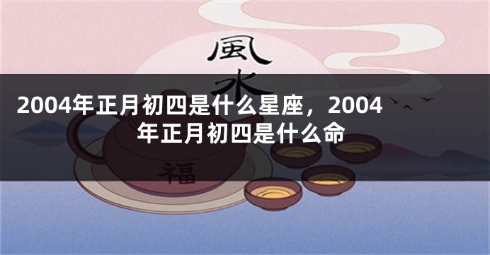 2004年正月初四是什么星座，2004年正月初四是什么命