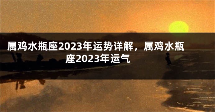 属鸡水瓶座2023年运势详解，属鸡水瓶座2023年运气