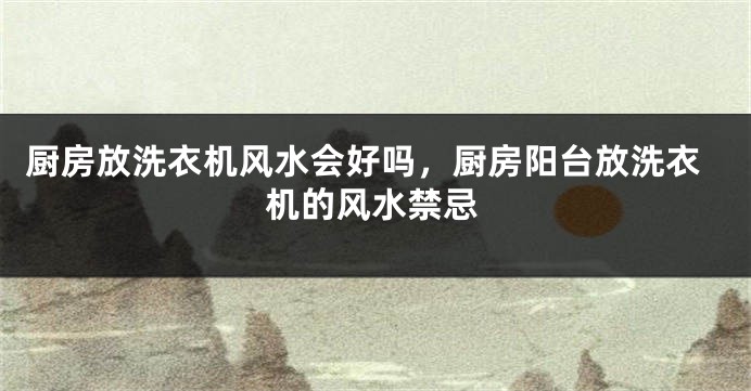 厨房放洗衣机风水会好吗，厨房阳台放洗衣机的风水禁忌