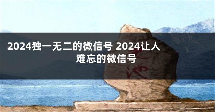2024独一无二的微信号 2024让人难忘的微信号