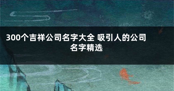 300个吉祥公司名字大全 吸引人的公司名字精选