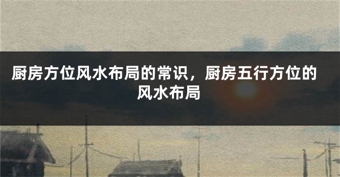 厨房方位风水布局的常识，厨房五行方位的风水布局
