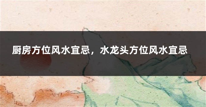 厨房方位风水宜忌，水龙头方位风水宜忌
