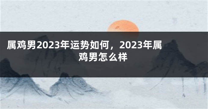 属鸡男2023年运势如何，2023年属鸡男怎么样
