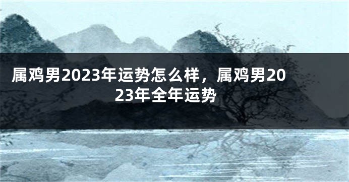 属鸡男2023年运势怎么样，属鸡男2023年全年运势