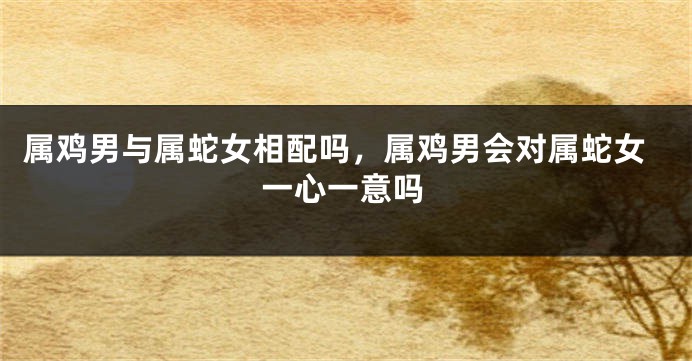 属鸡男与属蛇女相配吗，属鸡男会对属蛇女一心一意吗