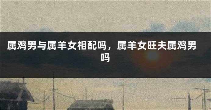 属鸡男与属羊女相配吗，属羊女旺夫属鸡男吗
