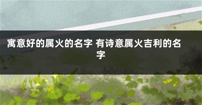 寓意好的属火的名字 有诗意属火吉利的名字